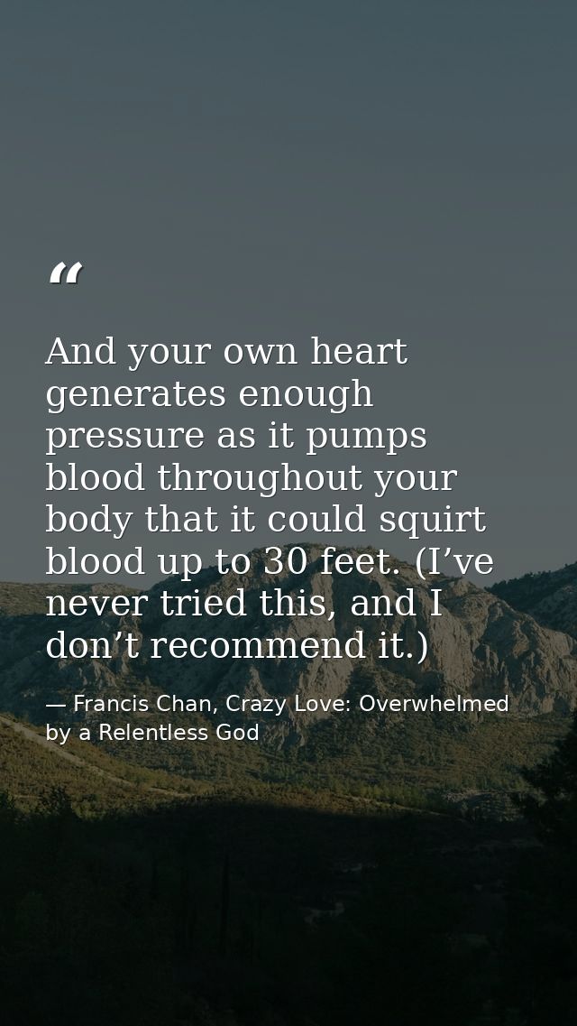 And your own heart generates enough pressure as it pumps blood throughout your body that it could squirt blood up to 30  — Francis Chan, Crazy Love: Overwhelmed by a Relentless God