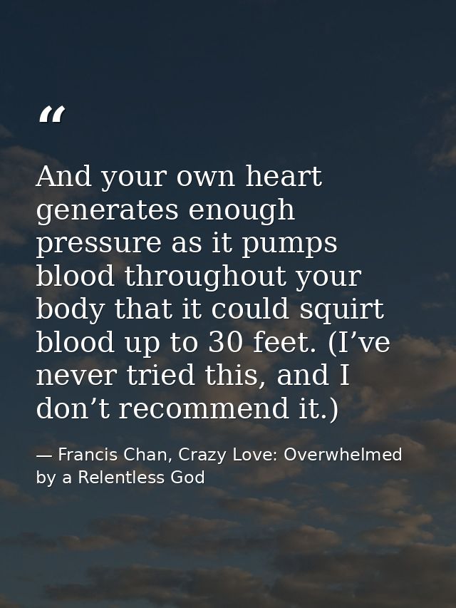 And your own heart generates enough pressure as it pumps blood throughout your body that it could squirt blood up to 30  — Francis Chan, Crazy Love: Overwhelmed by a Relentless God