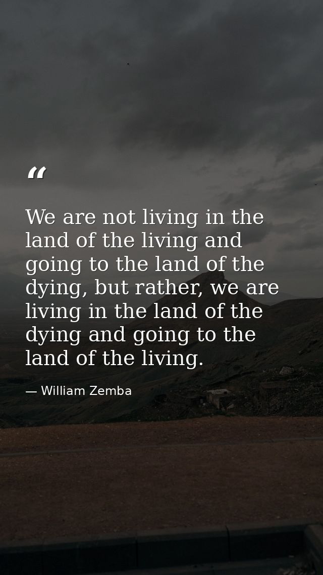 We are not living in the land of the living and going to the land of the dying, but rather, we are living in the land of — William Zemba