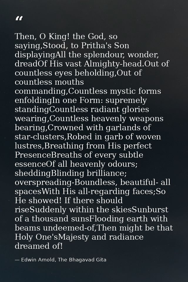 Then, O King! the God, so saying,Stood, to Pritha's Son displayingAll the splendour, wonder, dreadOf His vast Almighty-h — Edwin Arnold, The Bhagavad Gita