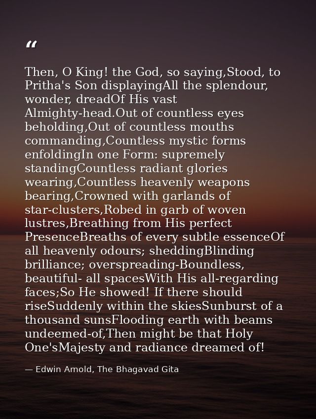 Then, O King! the God, so saying,Stood, to Pritha's Son displayingAll the splendour, wonder, dreadOf His vast Almighty-h — Edwin Arnold, The Bhagavad Gita