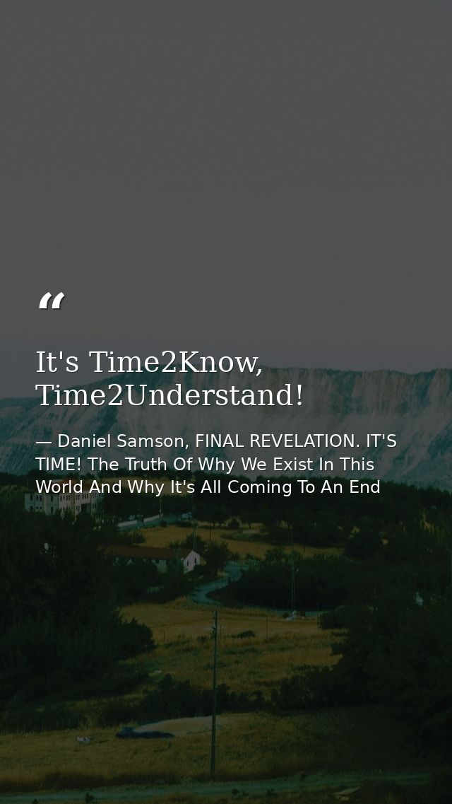 It's Time2Know, Time2Understand! — Daniel Samson, FINAL REVELATION. IT'S TIME! The Truth Of Why We Exist In This World And Why It's All Coming To An End