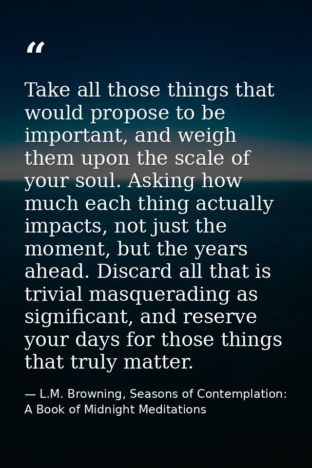 Take all those things that would propose to be important, and weigh them upon the scale of your soul. Asking how much ea — L.M. Browning, Seasons of Contemplation: A Book of Midnight Meditations