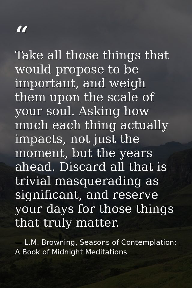 Take all those things that would propose to be important, and weigh them upon the scale of your soul. Asking how much ea — L.M. Browning, Seasons of Contemplation: A Book of Midnight Meditations