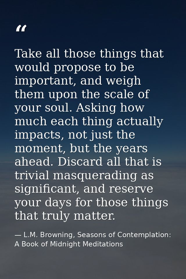 Take all those things that would propose to be important, and weigh them upon the scale of your soul. Asking how much ea — L.M. Browning, Seasons of Contemplation: A Book of Midnight Meditations