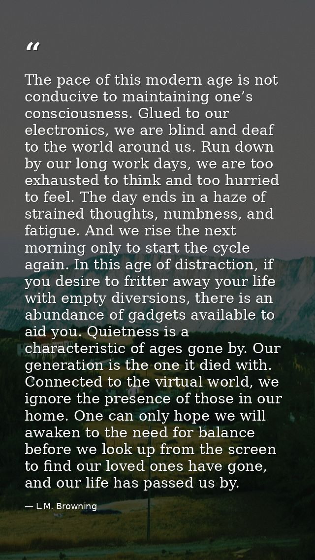 The pace of this modern age is not conducive to maintaining one’s consciousness. Glued to our electronics, we are blind  — L.M. Browning