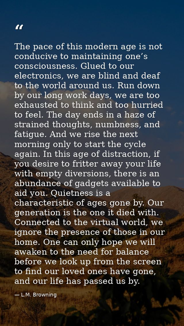 The pace of this modern age is not conducive to maintaining one’s consciousness. Glued to our electronics, we are blind  — L.M. Browning