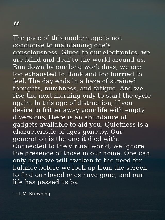 The pace of this modern age is not conducive to maintaining one’s consciousness. Glued to our electronics, we are blind  — L.M. Browning