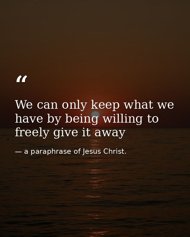 We can only keep what we have by being willing to freely give it away — a paraphrase of Jesus Christ.