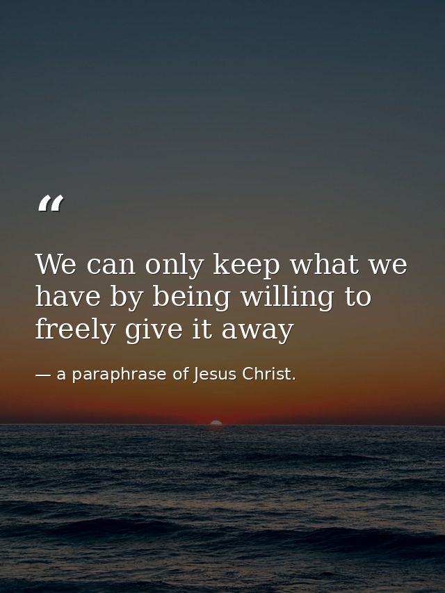 We can only keep what we have by being willing to freely give it away — a paraphrase of Jesus Christ.