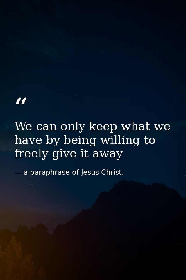 We can only keep what we have by being willing to freely give it away — a paraphrase of Jesus Christ.