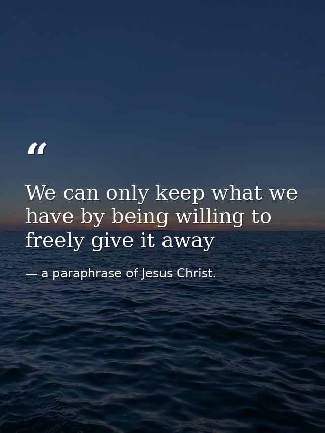 We can only keep what we have by being willing to freely give it away — a paraphrase of Jesus Christ.