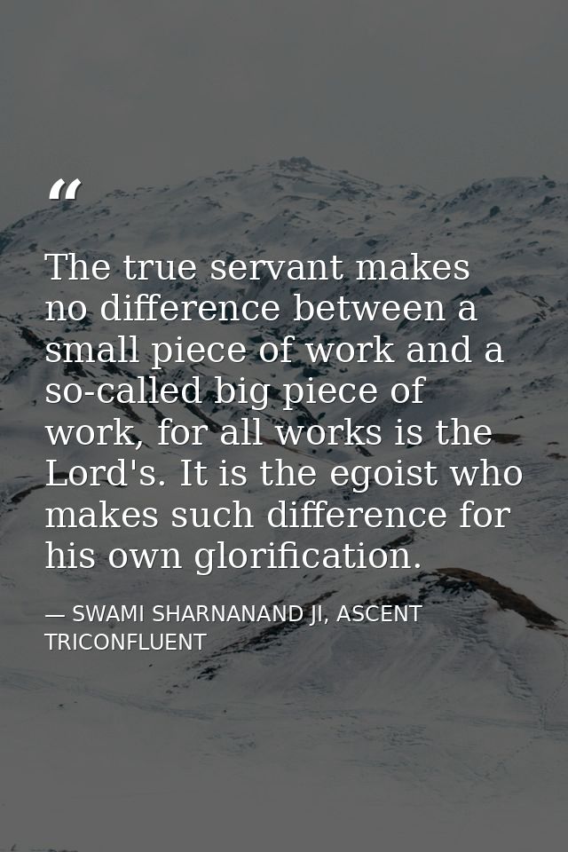 The true servant makes no difference between a small piece of work and a so-called big piece of work, for all works is t — SWAMI SHARNANAND JI, ASCENT TRICONFLUENT