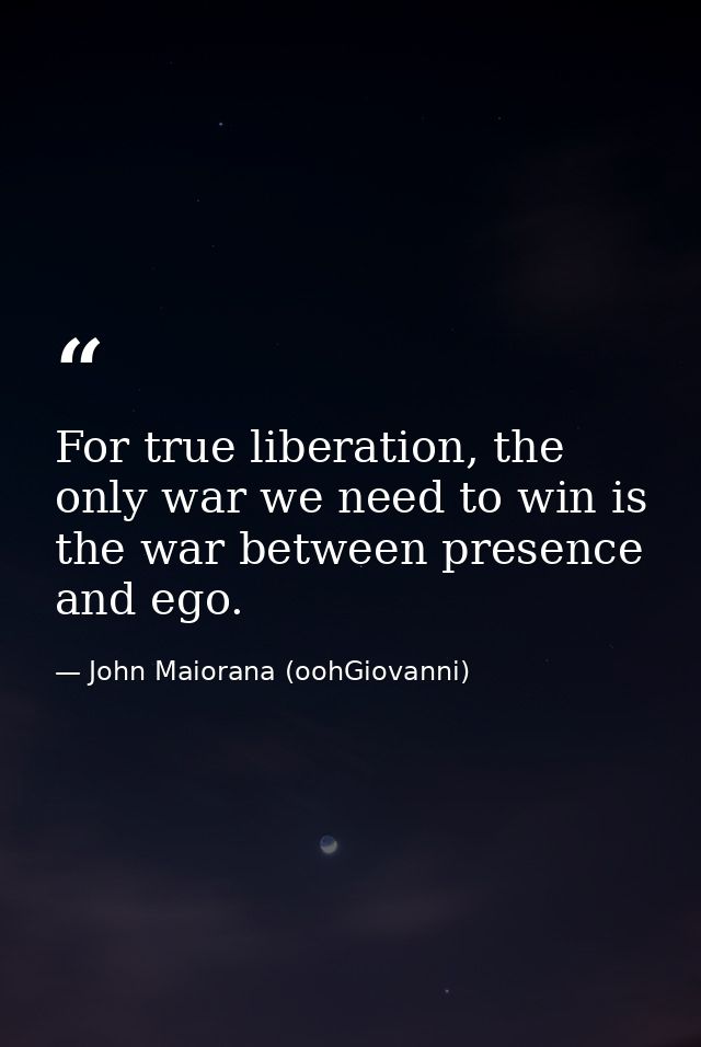 For true liberation, the only war we need to win is the war between presence and ego. — John Maiorana (oohGiovanni)