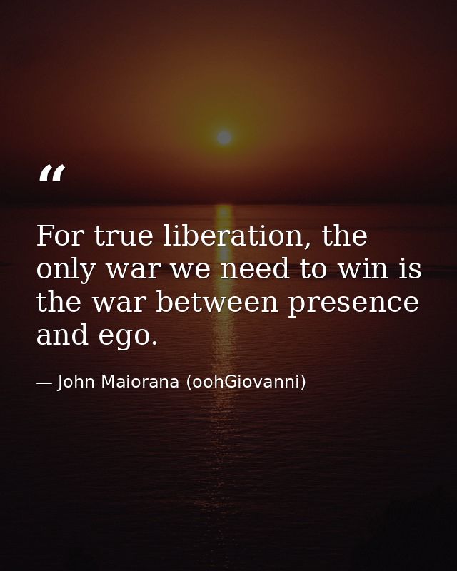 For true liberation, the only war we need to win is the war between presence and ego. — John Maiorana (oohGiovanni)