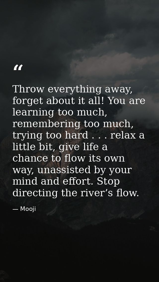 Throw everything away, forget about it all! You are learning too much, remembering too much, trying too hard . . . relax — Mooji