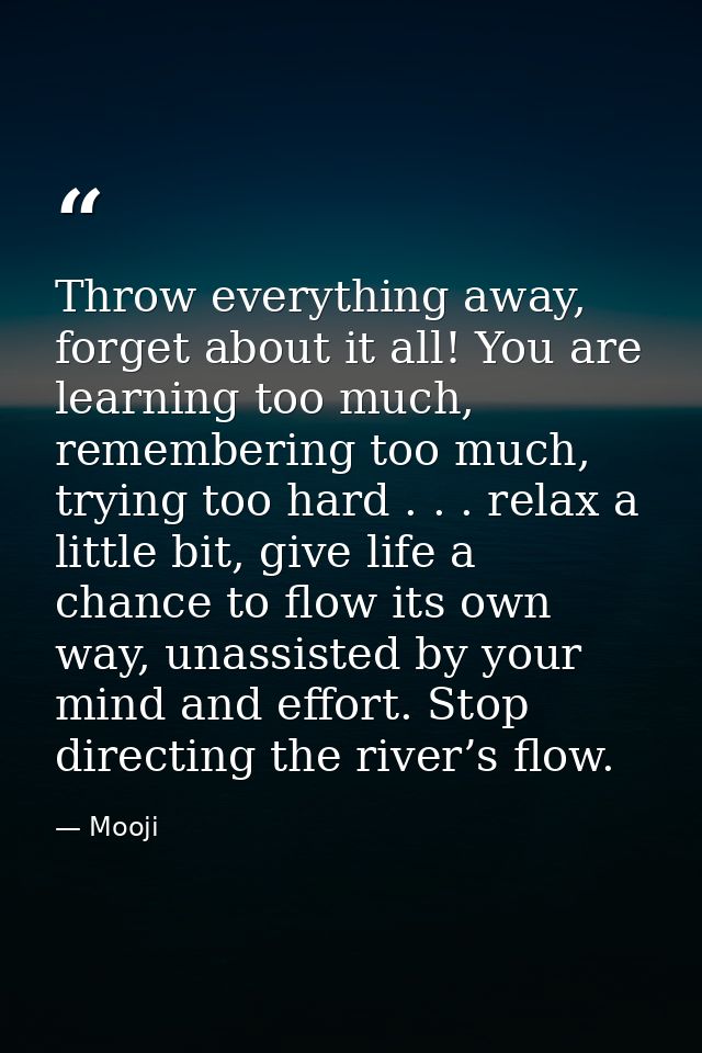 Throw everything away, forget about it all! You are learning too much, remembering too much, trying too hard . . . relax — Mooji