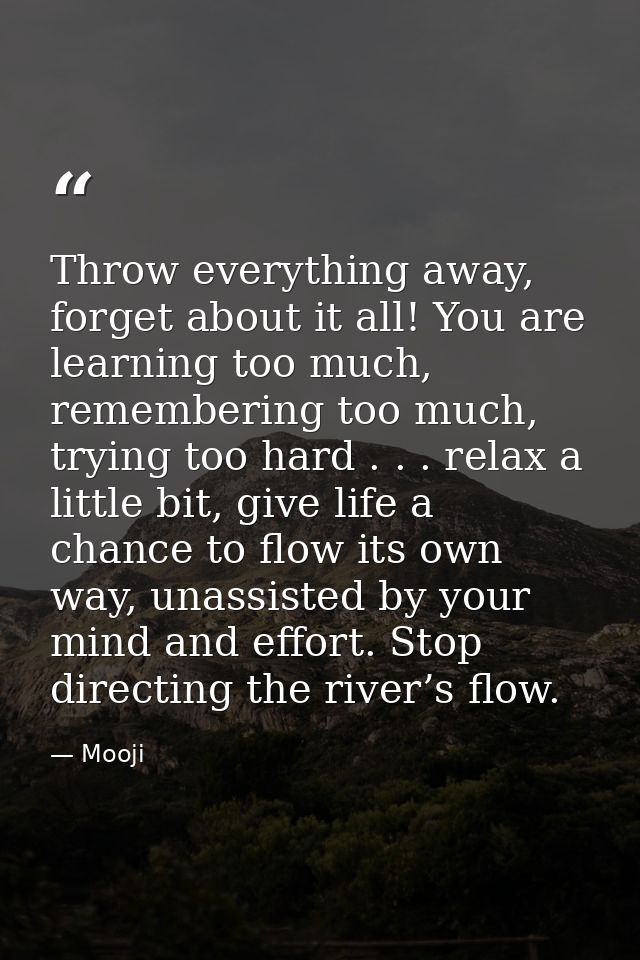 Throw everything away, forget about it all! You are learning too much, remembering too much, trying too hard . . . relax — Mooji