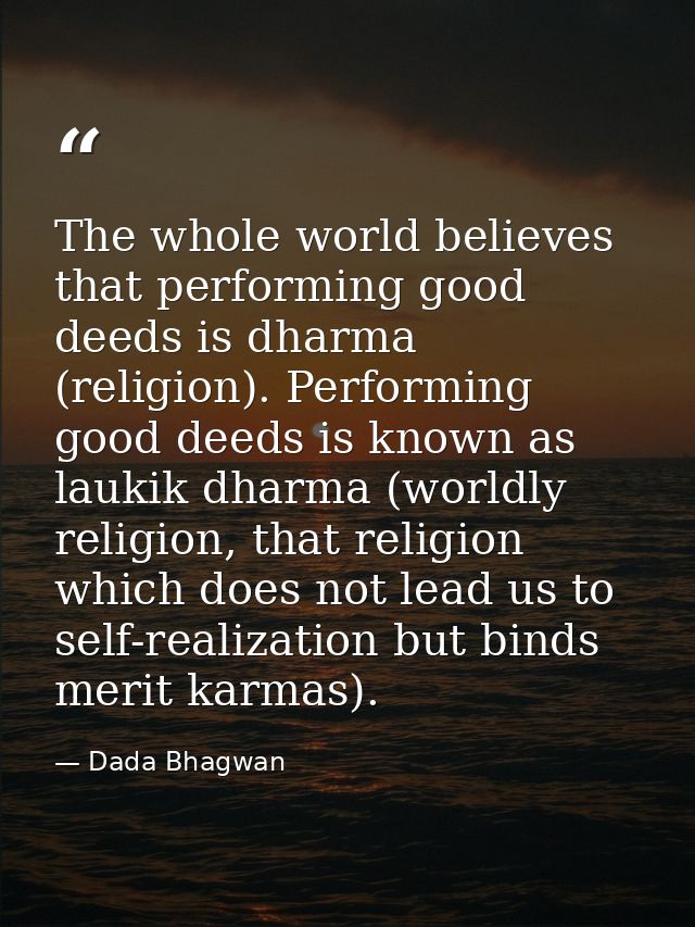 The whole world believes that performing good deeds is dharma (religion). Performing good deeds is known as laukik dharm — Dada Bhagwan