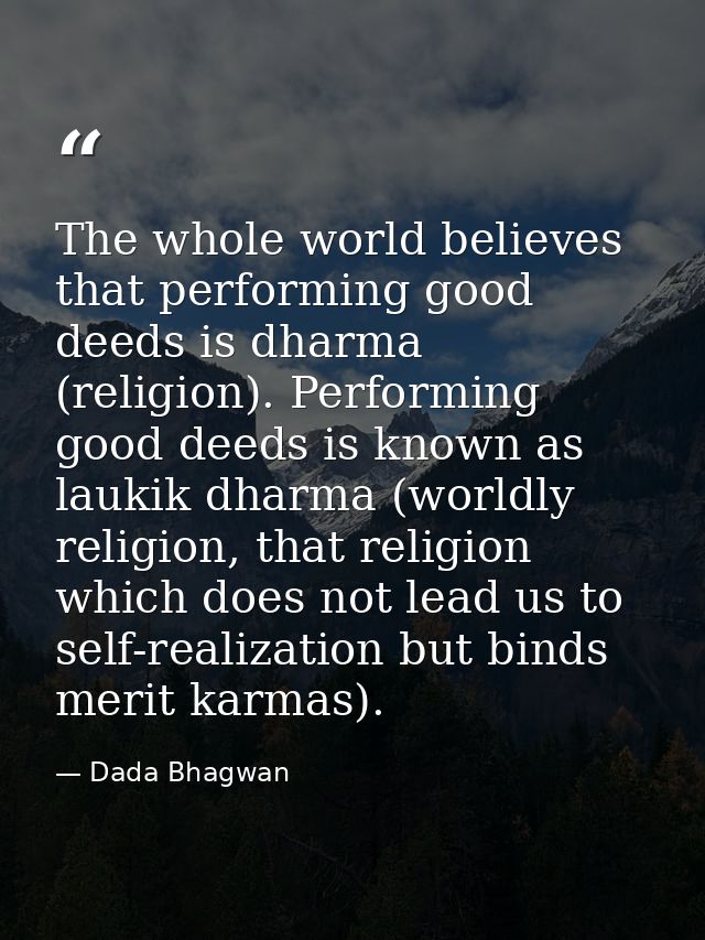 The whole world believes that performing good deeds is dharma (religion). Performing good deeds is known as laukik dharm — Dada Bhagwan