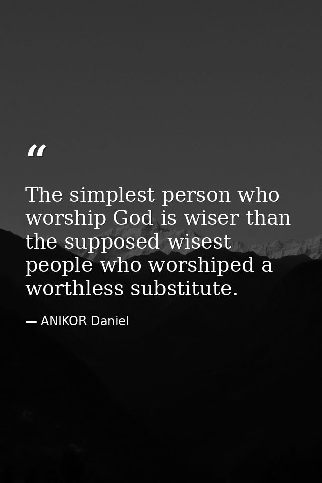 The simplest person who worship God is wiser than the supposed wisest people who worshiped a worthless substitute. — ANIKOR Daniel