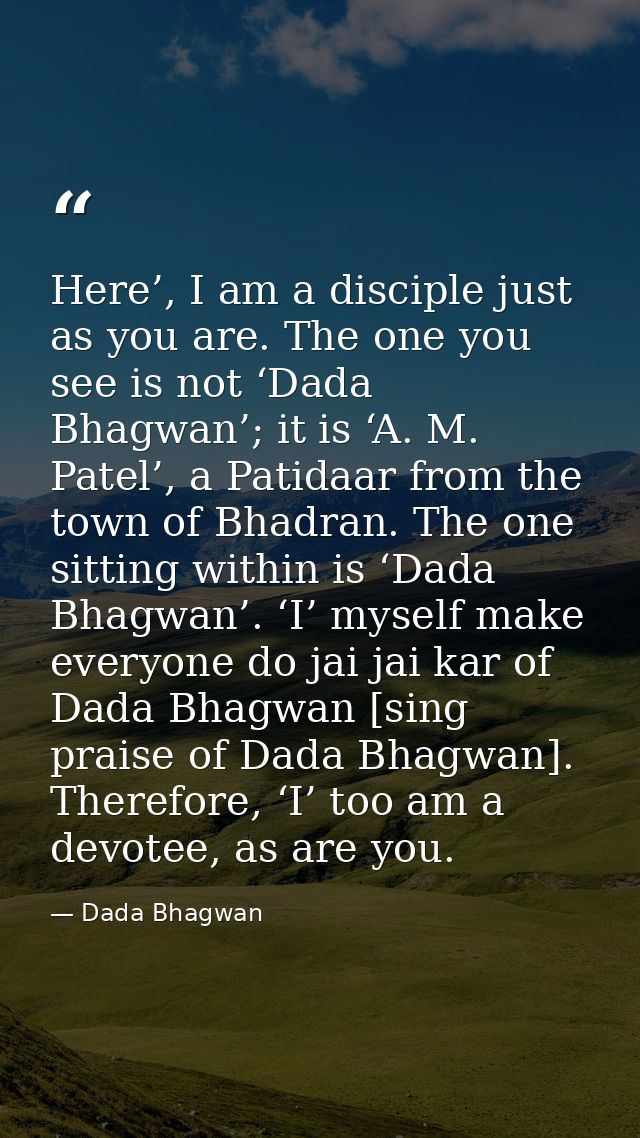Here’, I am a disciple just as you are. The one you see is not ‘Dada Bhagwan’; it is ‘A. M. Patel’, a Patidaar from the  — Dada Bhagwan