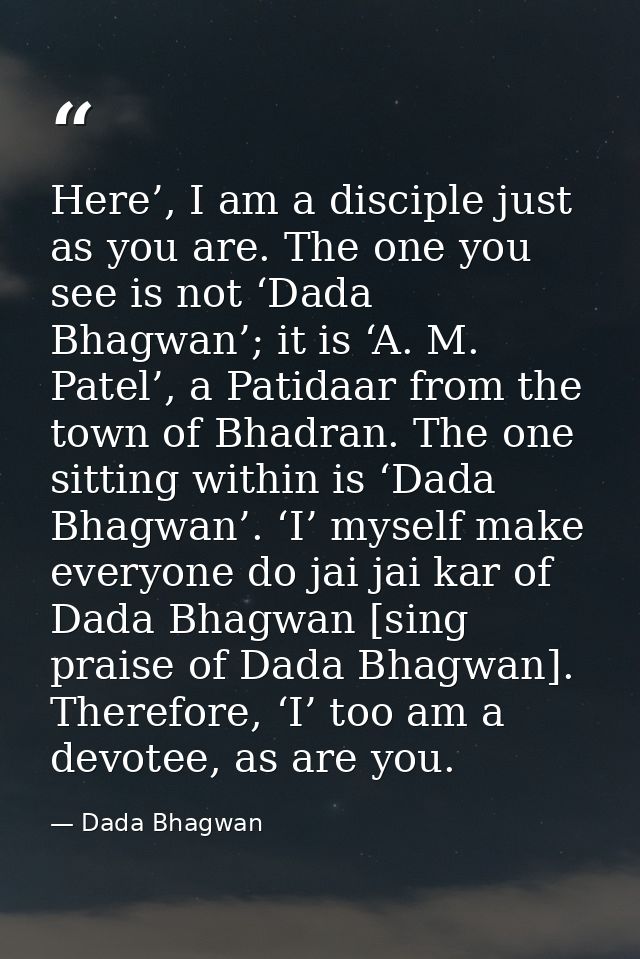 Here’, I am a disciple just as you are. The one you see is not ‘Dada Bhagwan’; it is ‘A. M. Patel’, a Patidaar from the  — Dada Bhagwan