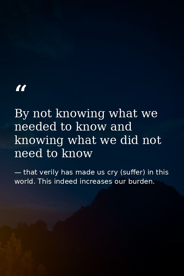 By not knowing what we needed to know and knowing what we did not need to know — that verily has made us cry (suffer) in this world. This indeed increases our burden.