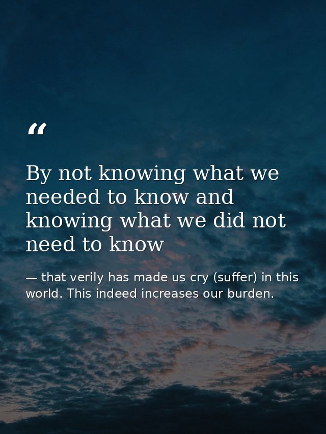 By not knowing what we needed to know and knowing what we did not need to know — that verily has made us cry (suffer) in this world. This indeed increases our burden.