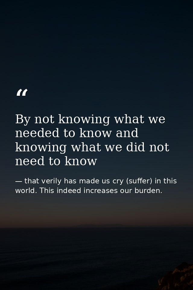 By not knowing what we needed to know and knowing what we did not need to know — that verily has made us cry (suffer) in this world. This indeed increases our burden.