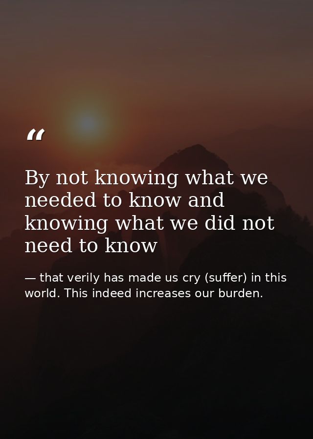 By not knowing what we needed to know and knowing what we did not need to know — that verily has made us cry (suffer) in this world. This indeed increases our burden.