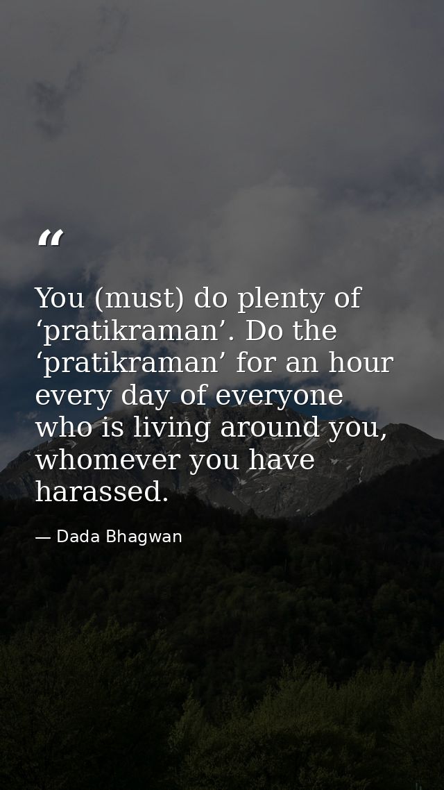 You (must) do plenty of ‘pratikraman’. Do the ‘pratikraman’ for an hour every day of everyone who is living around you,  — Dada Bhagwan