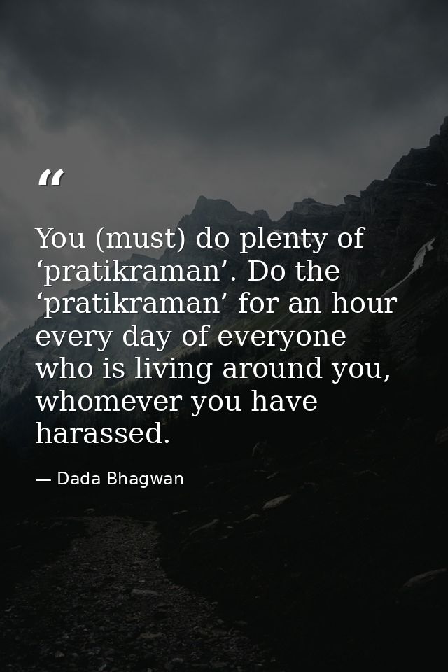 You (must) do plenty of ‘pratikraman’. Do the ‘pratikraman’ for an hour every day of everyone who is living around you,  — Dada Bhagwan