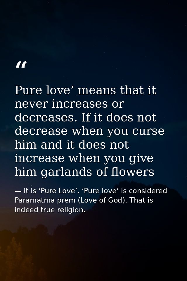 Pure love’ means that it never increases or decreases. If it does not decrease when you curse him and it does not increa — it is ‘Pure Love’. ‘Pure love’ is considered Paramatma prem (Love of God). That is indeed true religion.