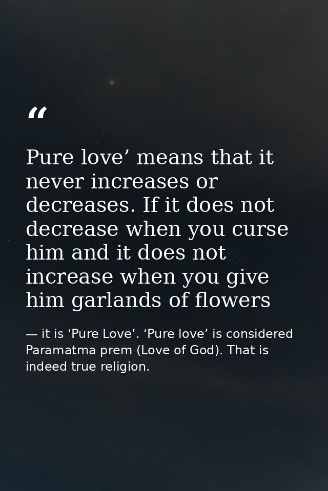 Pure love’ means that it never increases or decreases. If it does not decrease when you curse him and it does not increa — it is ‘Pure Love’. ‘Pure love’ is considered Paramatma prem (Love of God). That is indeed true religion.
