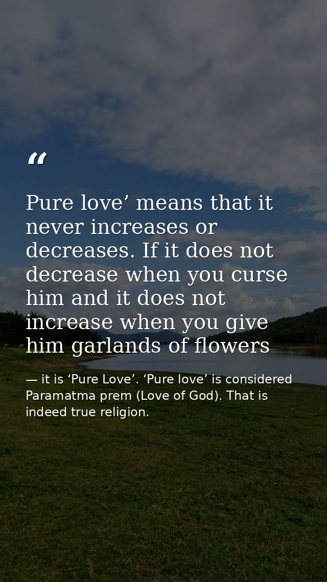 Pure love’ means that it never increases or decreases. If it does not decrease when you curse him and it does not increa — it is ‘Pure Love’. ‘Pure love’ is considered Paramatma prem (Love of God). That is indeed true religion.