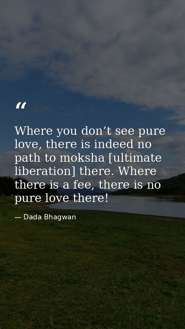 Where you don’t see pure love, there is indeed no path to moksha [ultimate liberation] there. Where there is a fee, ther — Dada Bhagwan