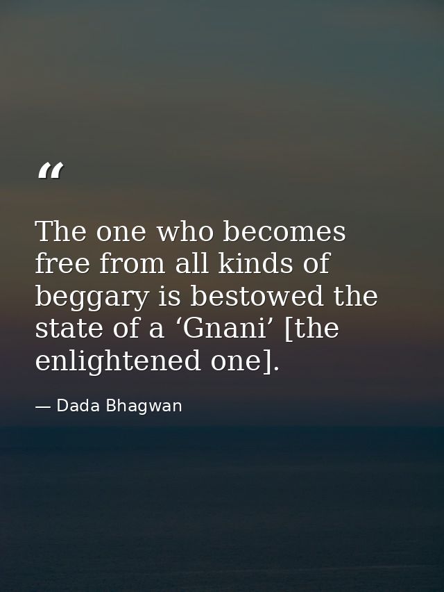 The one who becomes free from all kinds of beggary is bestowed the state of a ‘Gnani’ [the enlightened one]. — Dada Bhagwan