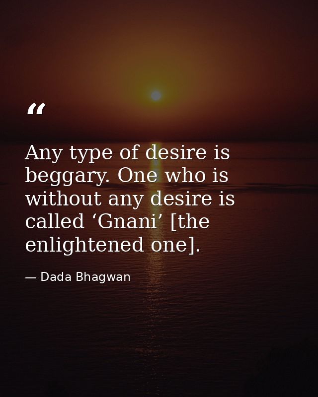 Any type of desire is beggary. One who is without any desire is called ‘Gnani’ [the enlightened one]. — Dada Bhagwan
