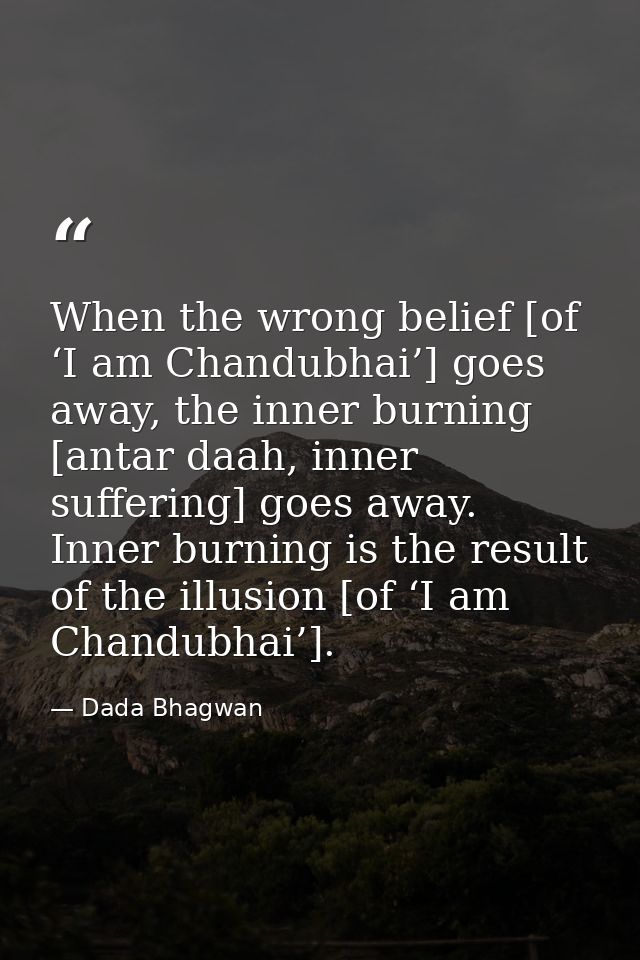 When the wrong belief [of ‘I am Chandubhai’] goes away, the inner burning [antar daah, inner suffering] goes away. Inner — Dada Bhagwan