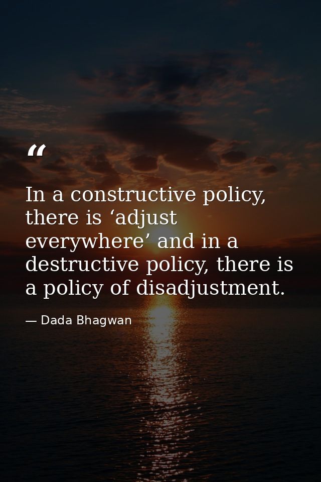In a constructive policy, there is ‘adjust everywhere’ and in a destructive policy, there is a policy of disadjustment. — Dada Bhagwan