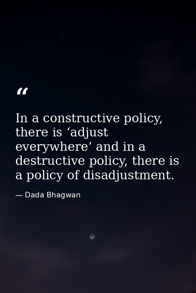 In a constructive policy, there is ‘adjust everywhere’ and in a destructive policy, there is a policy of disadjustment. — Dada Bhagwan