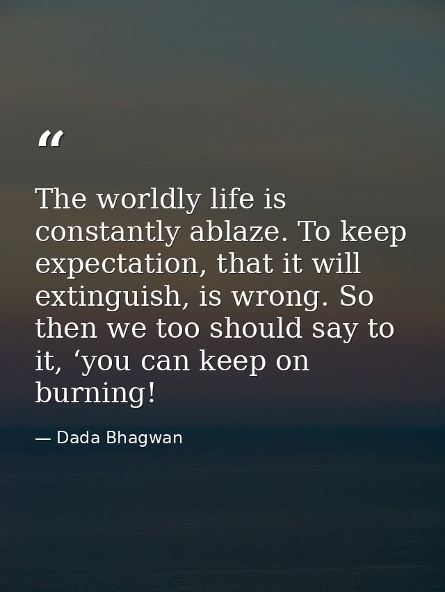The worldly life is constantly ablaze. To keep expectation, that it will extinguish, is wrong. So then we too should say — Dada Bhagwan