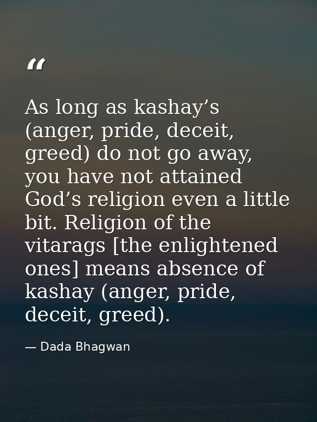 As long as kashay’s (anger, pride, deceit, greed) do not go away, you have not attained God’s religion even a little bit — Dada Bhagwan