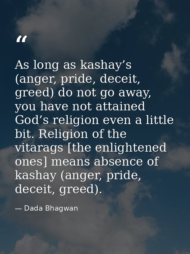 As long as kashay’s (anger, pride, deceit, greed) do not go away, you have not attained God’s religion even a little bit — Dada Bhagwan