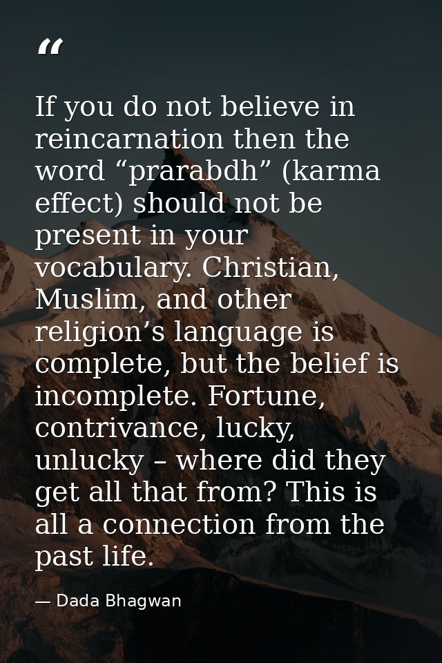 If you do not believe in reincarnation then the word “prarabdh” (karma effect) should not be present in your vocabulary. — Dada Bhagwan