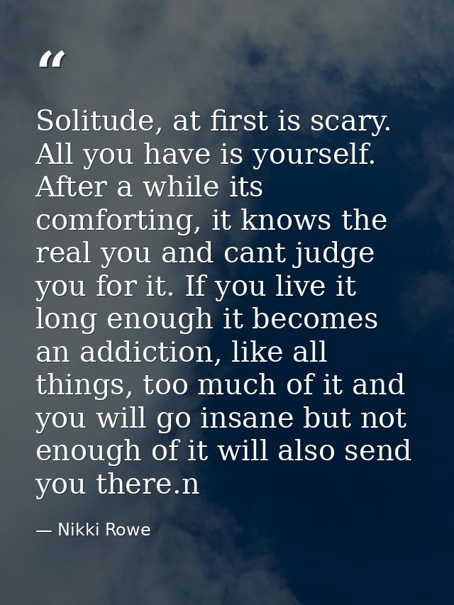 Solitude, at first is scary. All you have is yourself. After a while its comforting, it knows the real you and cant judg — Nikki Rowe