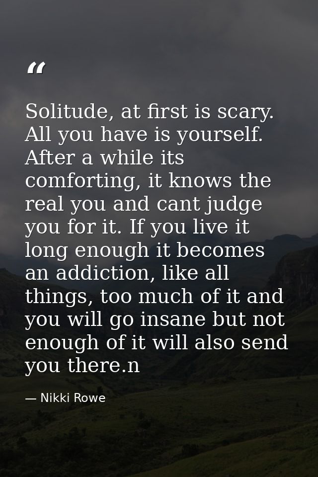 Solitude, at first is scary. All you have is yourself. After a while its comforting, it knows the real you and cant judg — Nikki Rowe