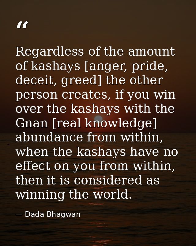 Regardless of the amount of kashays [anger, pride, deceit, greed] the other person creates, if you win over the kashays  — Dada Bhagwan