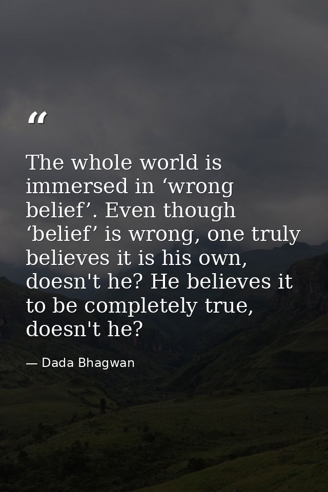 The whole world is immersed in ‘wrong belief’. Even though ‘belief’ is wrong, one truly believes it is his own, doesn't  — Dada Bhagwan